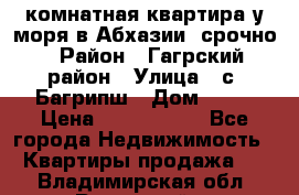 3 комнатная квартира у моря в Абхазии, срочно › Район ­ Гагрский район › Улица ­ с. Багрипш › Дом ­ 75 › Цена ­ 3 000 000 - Все города Недвижимость » Квартиры продажа   . Владимирская обл.,Радужный г.